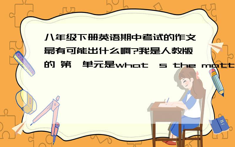 八年级下册英语期中考试的作文最有可能出什么啊?我是人教版的 第一单元是what's the matter? 第二单元i'll help to clean up the city parks 第三 could you please clean your room? 第四why don't you talk to your parents