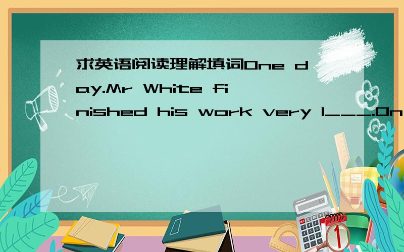 求英语阅读理解填词One day.Mr White finished his work very l___.On his way home,there were no people and no buses.So he had to w___home.He held his bag in his h___.When he got home,he opened his bag.He wanted to get the keys.They were always