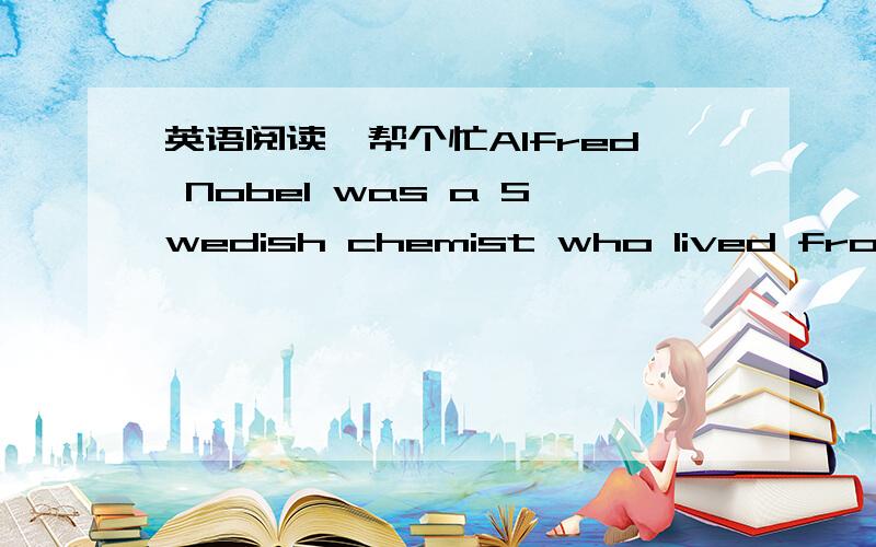 英语阅读,帮个忙Alfred Nobel was a Swedish chemist who lived from 1833 to 1896.Alfred and his brother made explosives,but in 1864 there was an accident in the laboratory and Alfred's brother was killed.Alfred then decided to spend his life tryi