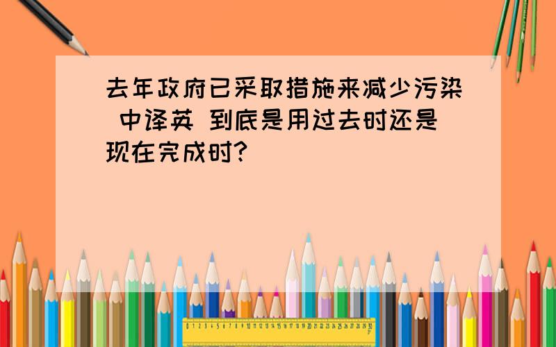 去年政府已采取措施来减少污染 中译英 到底是用过去时还是现在完成时?