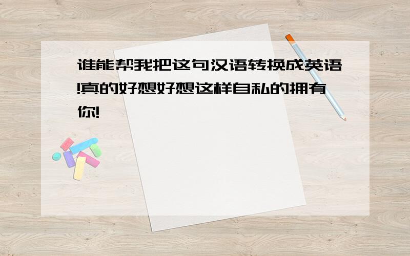 谁能帮我把这句汉语转换成英语!真的好想好想这样自私的拥有你!