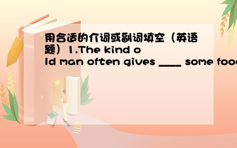 用合适的介词或副词填空（英语题）1.The kind old man often gives ____ some food to poor people.2.Li Hong said that she was very excited ____ winning.3.Her sweet voice pushed her ____ of the other singers.