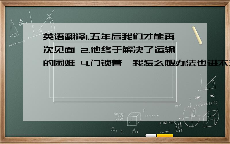 英语翻译1.五年后我们才能再次见面 2.他终于解决了运输的困难 4.门锁着,我怎么想办法也进不去 5.随着时间的推移,情况会有所改善 6.有困难时给我们打电话 7.他人这么好,以致于每个人都敬