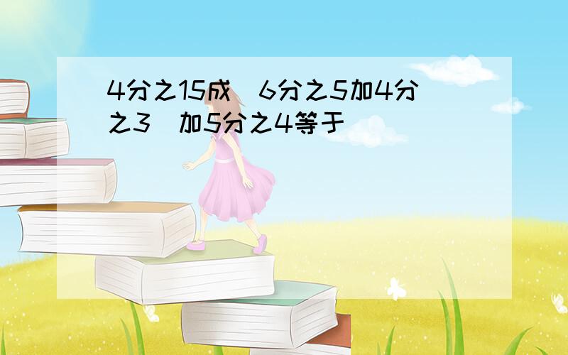 4分之15成(6分之5加4分之3)加5分之4等于