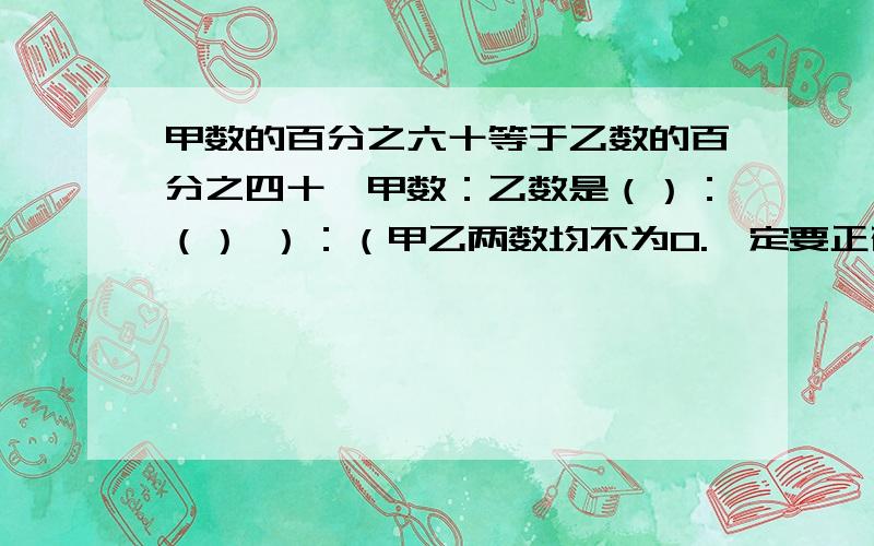 甲数的百分之六十等于乙数的百分之四十,甲数：乙数是（）：（） ）：（甲乙两数均不为0.一定要正确!