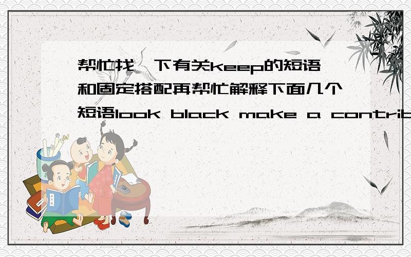 帮忙找一下有关keep的短语和固定搭配再帮忙解释下面几个短语look black make a contribution to look bule as little as deserve to do look about look on look down on写出汉语意思