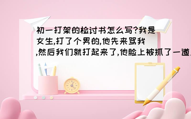 初一打架的检讨书怎么写?我是女生,打了个男的,他先来骂我,然后我们就打起来了,他脸上被抓了一道血痕,我鼻子出血了（为避免没人理先不给分）那个男的挺招人烦的，SO很多人支持我 不说