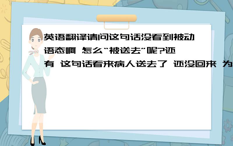 英语翻译请问这句话没看到被动语态啊 怎么“被送去”呢?还有 这句话看来病人送去了 还没回来 为什么用has been to啊 这意思是去了已经回来了啊 不是应该用has been吗?