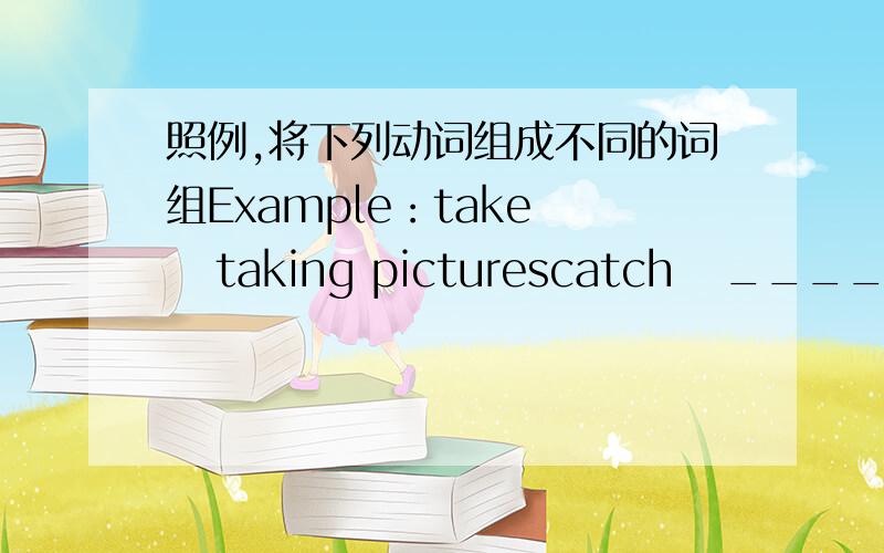 照例,将下列动词组成不同的词组Example：take    taking picturescatch   ____________pick up  _____________