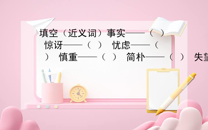 填空（近义词）事实——（ ） 惊讶——（ ） 忧虑——（ ） 慎重——（ ） 简朴——（ ） 失望——（ ） 聚集——（ ）