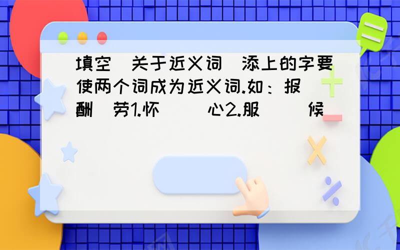 填空（关于近义词）添上的字要使两个词成为近义词.如：报（酬）劳1.怀（ ）心2.服（ ）候