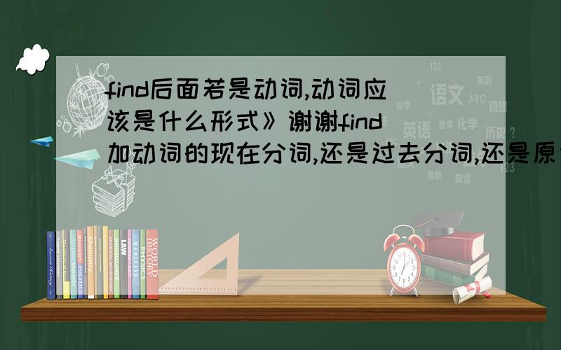 find后面若是动词,动词应该是什么形式》谢谢find 加动词的现在分词,还是过去分词,还是原型等等什么什么的,还是说要看句子来下结论》那不一定的咯find后面是coveredif you open the door,you will find