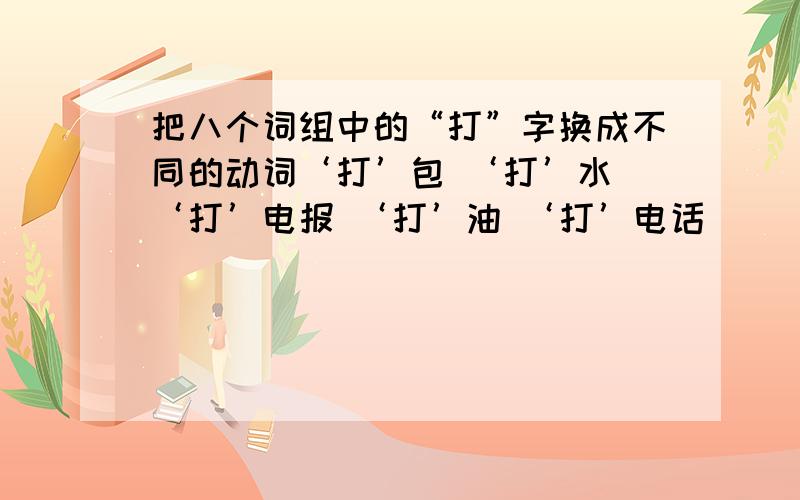 把八个词组中的“打”字换成不同的动词‘打’包 ‘打’水 ‘打’电报 ‘打’油 ‘打’电话