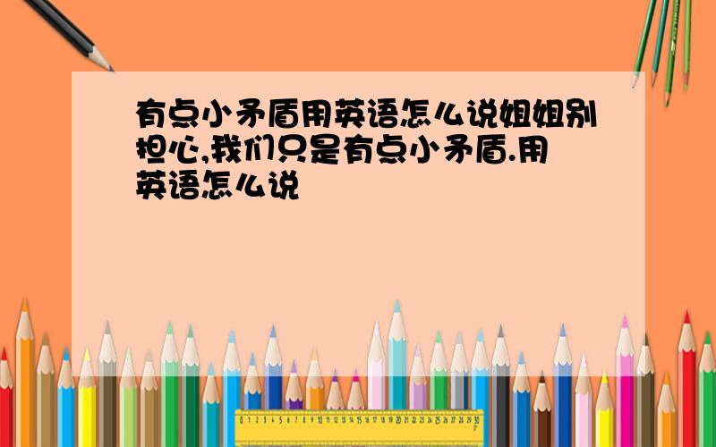 有点小矛盾用英语怎么说姐姐别担心,我们只是有点小矛盾.用英语怎么说