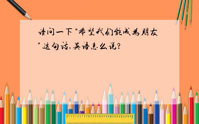 请问一下“希望我们能成为朋友”这句话,英语怎么说?