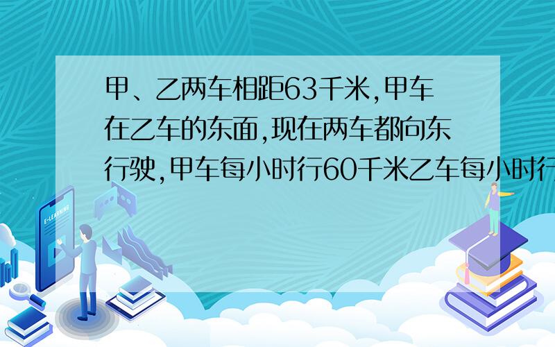 甲、乙两车相距63千米,甲车在乙车的东面,现在两车都向东行驶,甲车每小时行60千米乙车每小时行78千米.几小时后,乙车能追上甲车?