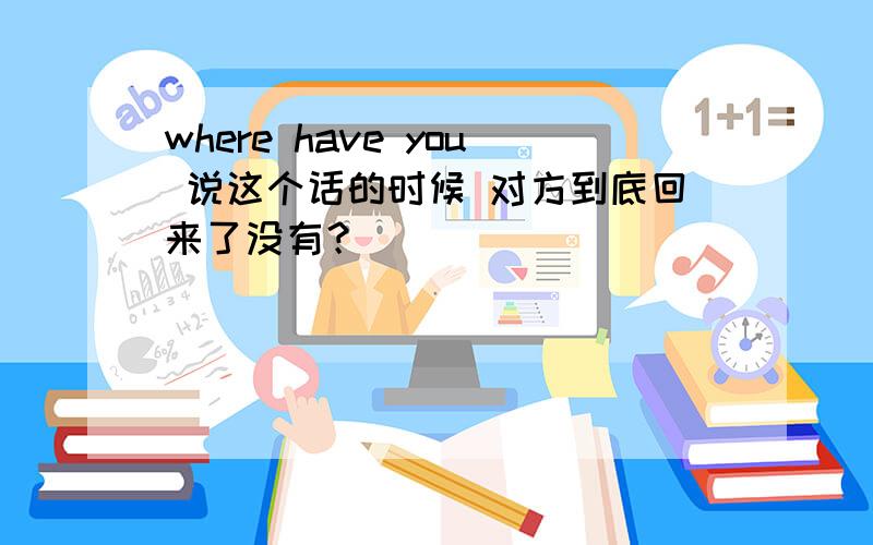 where have you 说这个话的时候 对方到底回来了没有？