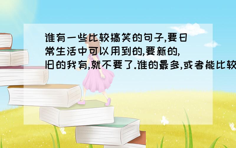 谁有一些比较搞笑的句子,要日常生活中可以用到的,要新的,旧的我有,就不要了.谁的最多,或者能比较常用到又搞笑积分就给谁.