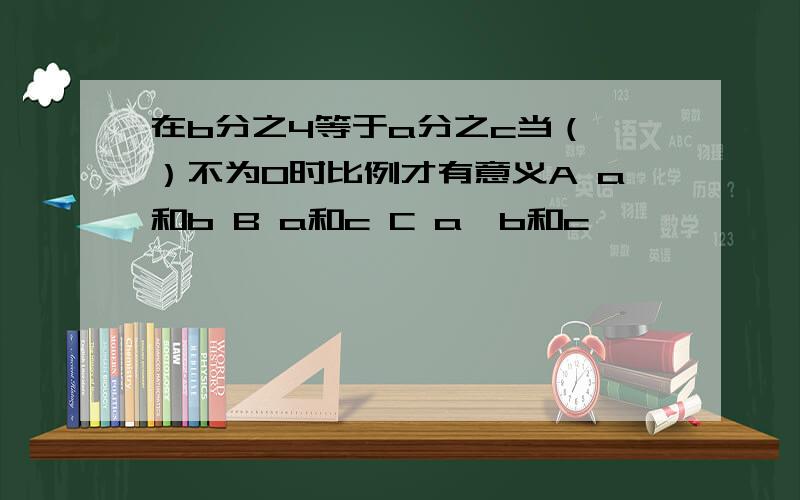 在b分之4等于a分之c当（ ）不为0时比例才有意义A a和b B a和c C a、b和c