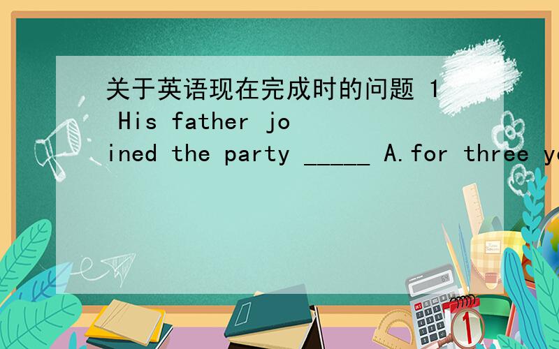 关于英语现在完成时的问题 1 His father joined the party _____ A.for three years B.since three years ago C.three years ago D.in two years' time 2.Her father____ in 1990 and her husband ____for more than five years.A.died ,dead B.has died ,d