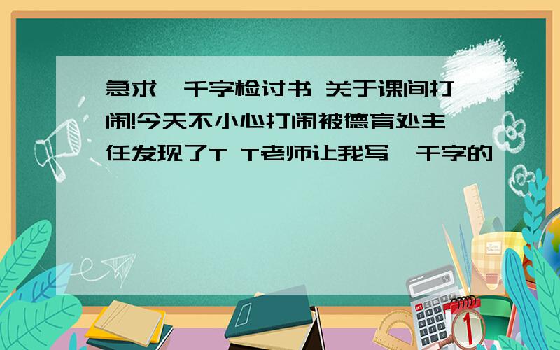 急求一千字检讨书 关于课间打闹!今天不小心打闹被德育处主任发现了T T老师让我写一千字的