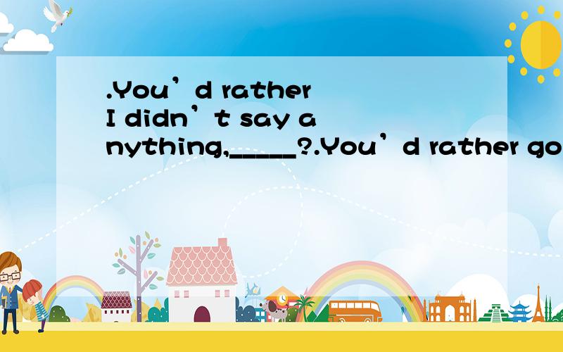 .You’d rather I didn’t say anything,_____?.You’d rather go,__________?.You’d better have a day off,so that you can look after your sick mother,_______?.We may go home now,__________?.You couldn’t lend me a pound,_______?.You need to come ea