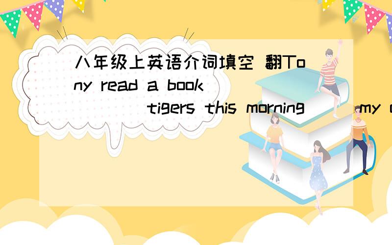 八年级上英语介词填空 翻Tony read a book ___ tigers this morning___my opinion,we can go hiking next SundayThat sounds___a good idea.Just the two of us!Were you ___your family at this time yesterday?I saw many sharks____the sea