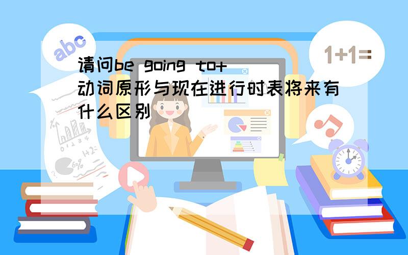 请问be going to+动词原形与现在进行时表将来有什么区别