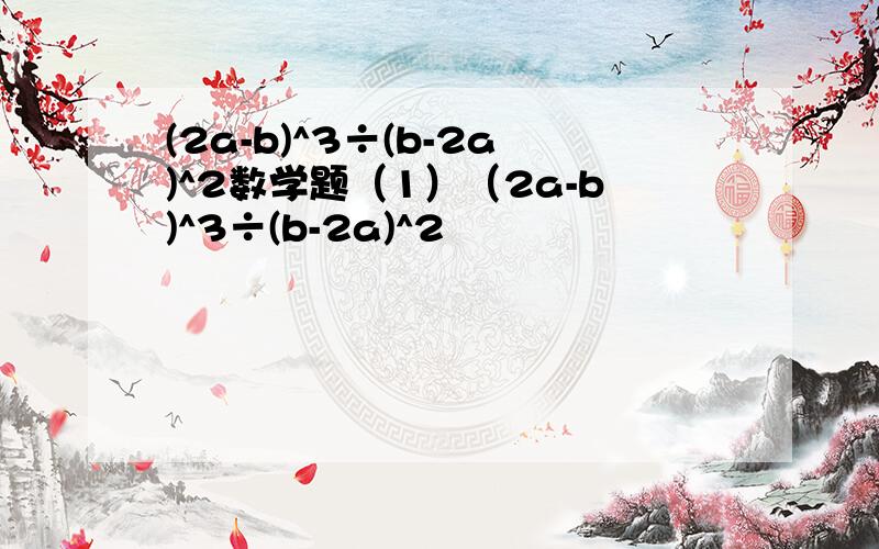 (2a-b)^3÷(b-2a)^2数学题（1）（2a-b)^3÷(b-2a)^2