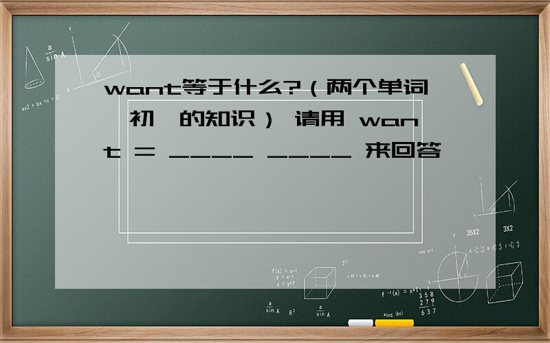 want等于什么?（两个单词,初一的知识） 请用 want = ____ ____ 来回答