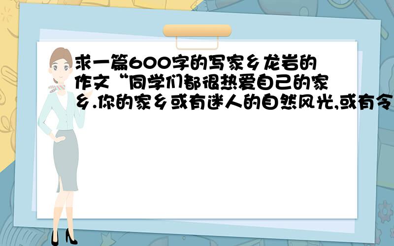 求一篇600字的写家乡龙岩的作文“同学们都很热爱自己的家乡.你的家乡或有迷人的自然风光,或有令人向往的名胜古迹,或有丰富的矿产资源,或有珍奇的动物、植物,或有与众不同的民风民俗,