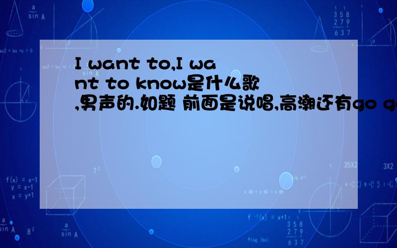 I want to,I want to know是什么歌,男声的.如题 前面是说唱,高潮还有go go…还伴随着男声的哼唱.原谅我吧,我就记得那么多.