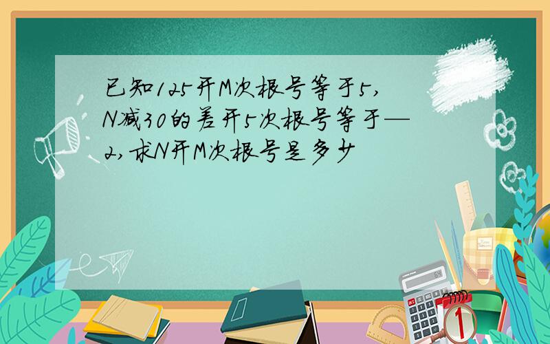 已知125开M次根号等于5,N减30的差开5次根号等于—2,求N开M次根号是多少