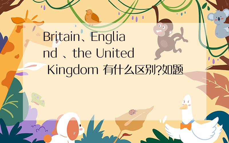 Britain、Engliand 、the United Kingdom 有什么区别?如题