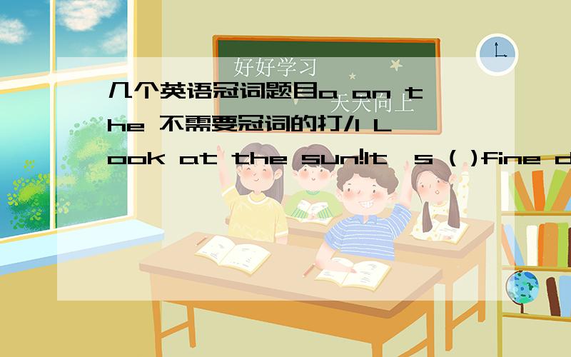 几个英语冠词题目a an the 不需要冠词的打/1 Look at the sun!It's ( )fine day for( )walk2 He lives on ( )fifteenth floor .This building is ( )tallest of all3 How many minutes are there in ( )hour?4 ( )Browns came to China for ( )visit las