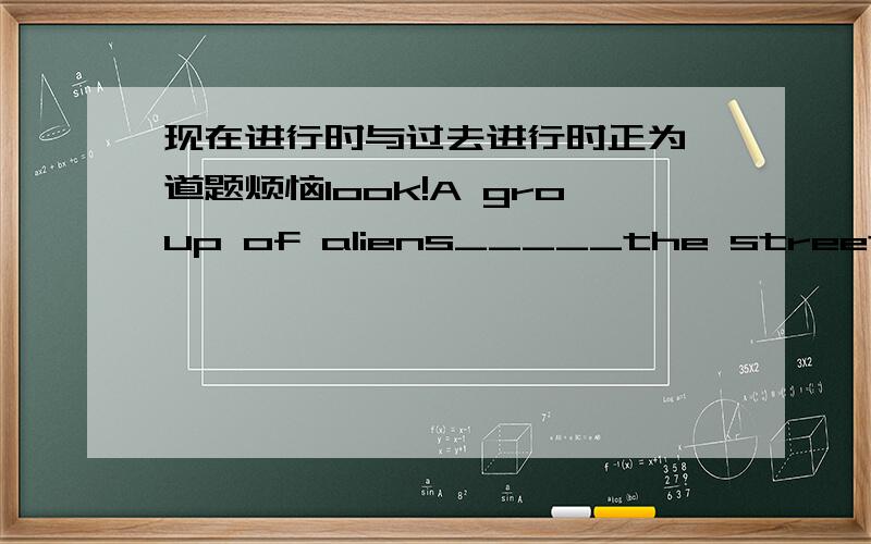 现在进行时与过去进行时正为一道题烦恼look!A group of aliens_____the street.They just got out of the UFO.A.were talking down B.walked down C.are walking down 要说理由哦!