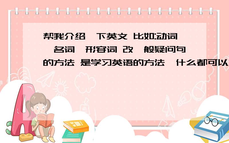 帮我介绍一下英文 比如:动词,名词,形容词 改一般疑问句的方法 是学习英语的方法,什么都可以 还有怎帮我介绍一下英文比如:动词,名词,形容词改一般疑问句的方法是学习英语的方法,什么都