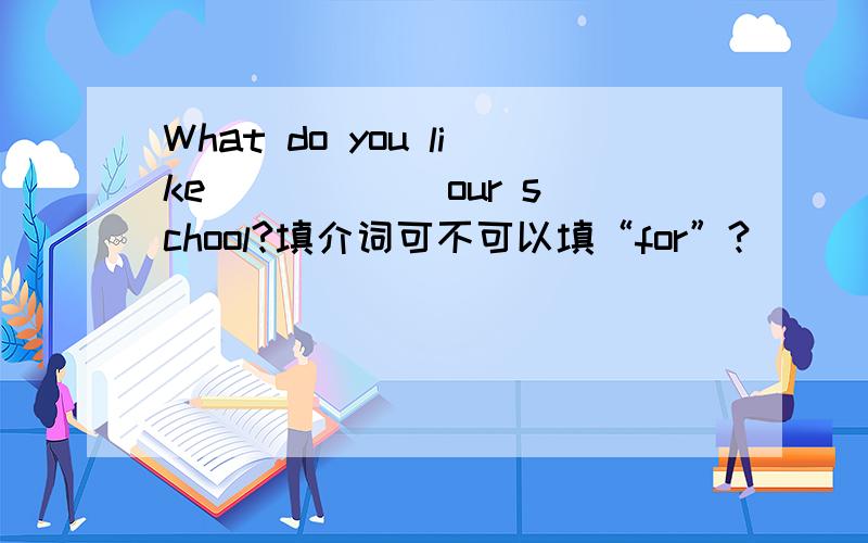 What do you like _____ our school?填介词可不可以填“for”?