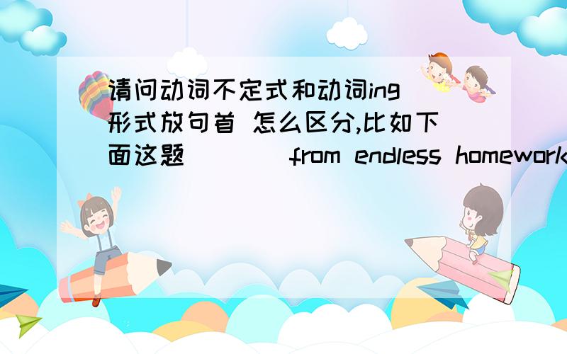 请问动词不定式和动词ing 形式放句首 怎么区分,比如下面这题____from endless homework on weekends,the students now find their own activities,such as taking a ride together to watch the sunwise.A.Freed B.Freeing C.To free D.Having