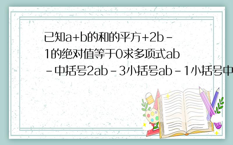 已知a+b的和的平方+2b-1的绝对值等于0求多项式ab-中括号2ab-3小括号ab-1小括号中括号的值kuaidian