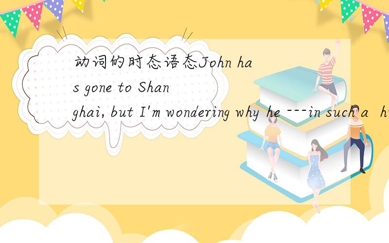 动词的时态语态John has gone to Shanghai, but I'm wondering why he ---in such a  hurry.A left   B has left   C leaves   D was leavingHe feels that his health---owing to---a long walk every other day.A is improving ,talking    B has been improve