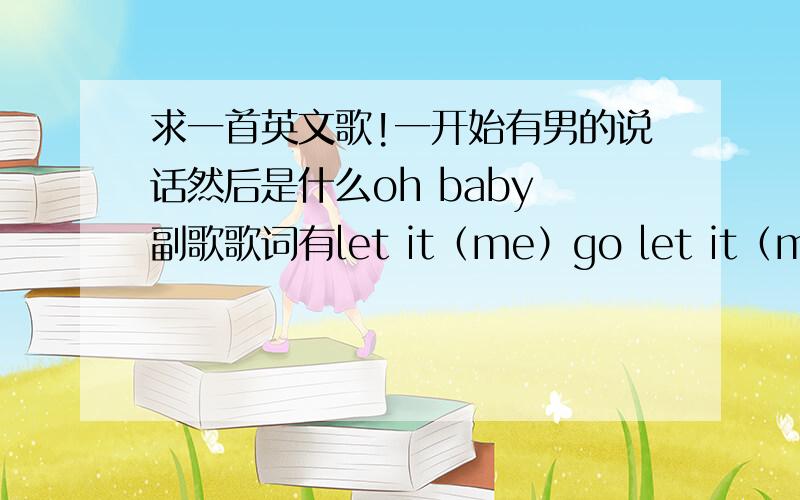 求一首英文歌!一开始有男的说话然后是什么oh baby 副歌歌词有let it（me）go let it（me）go!有部分是男生的说唱,麻烦注上是谁的歌!是男生说唱,里面没有女声,不是内个shut up let me go.也不是Justin B