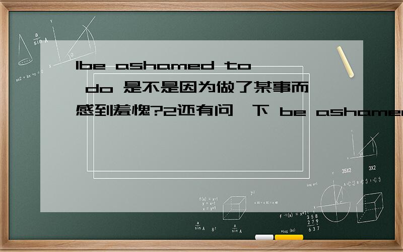 1be ashamed to do 是不是因为做了某事而感到羞愧?2还有问一下 be ashamed to do 和be ashamed of doing有区别吗?3有没有be ashamed doing?