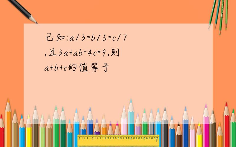 已知:a/3=b/5=c/7,且3a+ab-4c=9,则a+b+c的值等于