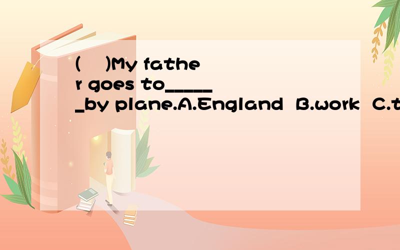 (    )My father goes to______by plane.A.England  B.work  C.the park  (    )The traffic light is_______,we can go.                   A.red  B.yellow  C.green  (    )How_______we go there?--By taxiA.do  B.does  C.are(    )My room is on the________floor