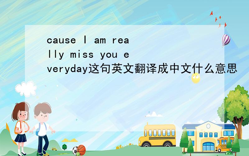 cause I am really miss you everyday这句英文翻译成中文什么意思