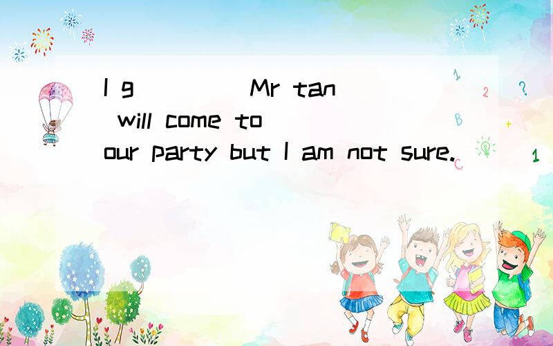 I g____ Mr tan will come to our party but I am not sure.