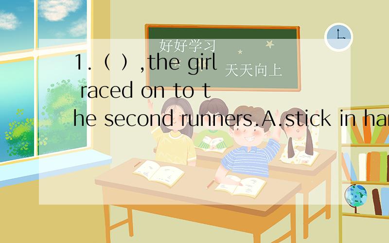 1.（ ）,the girl raced on to the second runners.A.stick in hand B.With a stick in her hand C.Sticks in hand D.Sticks in hands2.How pleased the Emperor was( )what the cheats said!A.hearing B.heard C.hear D.to hear3.（ ）her mother had come,her fac