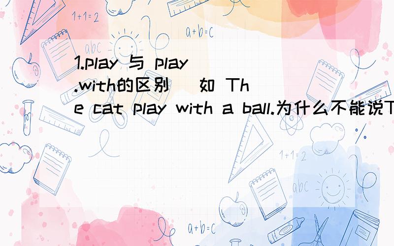 1.play 与 play .with的区别． 如 The cat play with a ball.为什么不能说The cai play a ball.在什么情况下一般用PLAY,什么情况下用PLAY WITH?2.There are many people in the park.Many people are in the park.(THERE BE 在这里有什