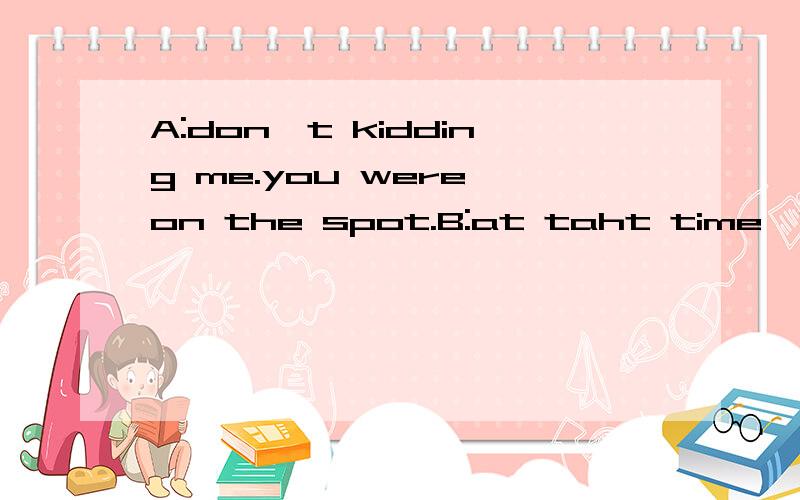 A:don't kidding me.you were on the spot.B:at taht time,i was so scared that i jumped into wateA:don't kidding me.you were on the spot.B:at taht time,i was so scared that i jumped into water.A:oh,you were overreacting a bit.3926